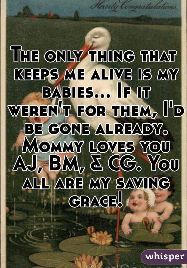 The only thing that keeps me alive is my babies... If it weren't for them, I'd be gone already. Mommy loves you AJ, BM, & CG. You all are my saving grace!