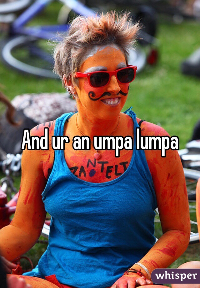 And ur an umpa lumpa 