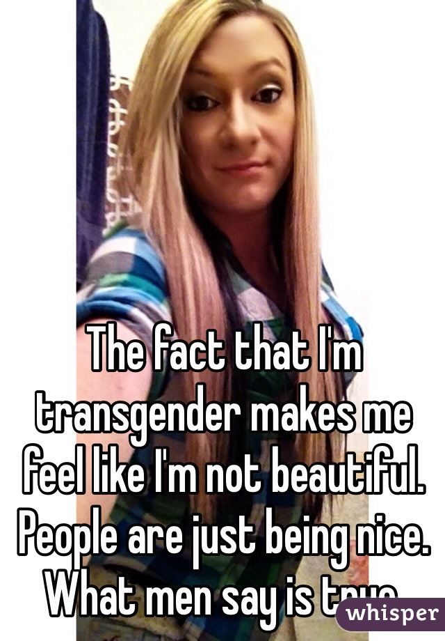 The fact that I'm transgender makes me feel like I'm not beautiful. People are just being nice. What men say is true.