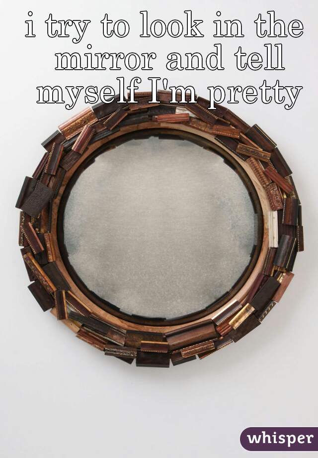 i try to look in the mirror and tell myself I'm pretty