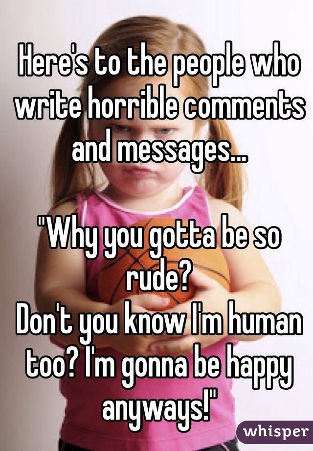 Here's to the people who write horrible comments and messages... 

"Why you gotta be so rude? 
Don't you know I'm human too? I'm gonna be happy anyways!"