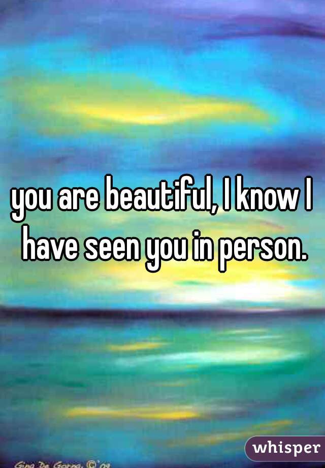 you are beautiful, I know I have seen you in person.
