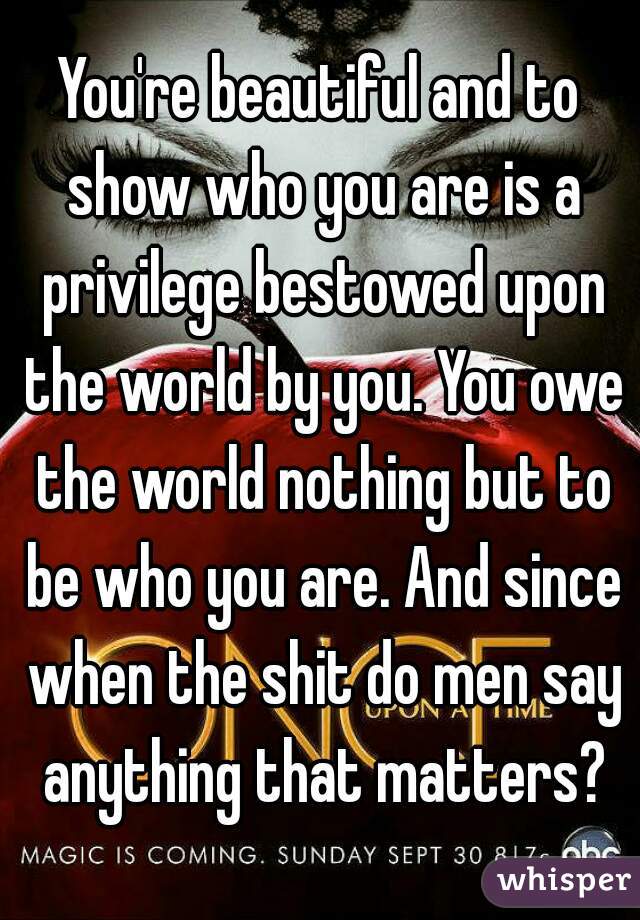 You're beautiful and to show who you are is a privilege bestowed upon the world by you. You owe the world nothing but to be who you are. And since when the shit do men say anything that matters?