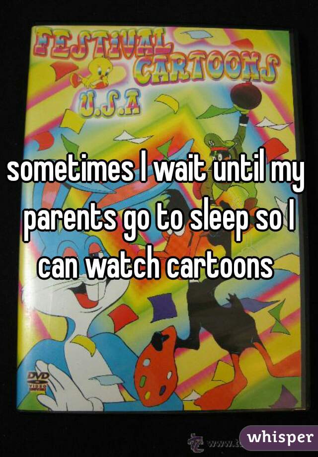 sometimes I wait until my parents go to sleep so I can watch cartoons 