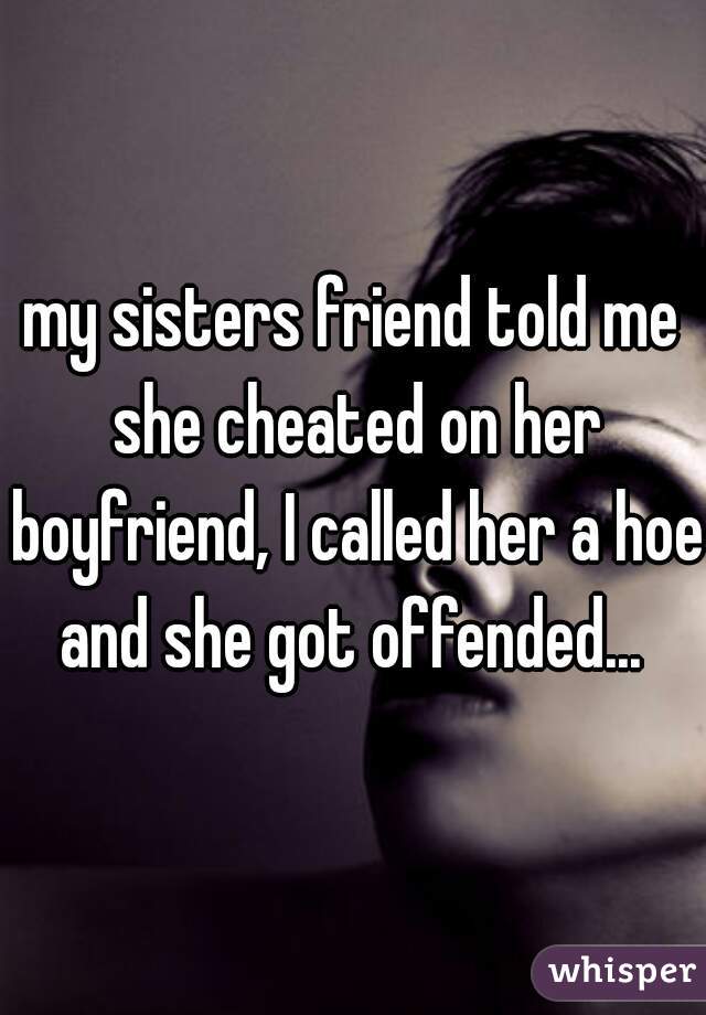 my sisters friend told me she cheated on her boyfriend, I called her a hoe and she got offended... 