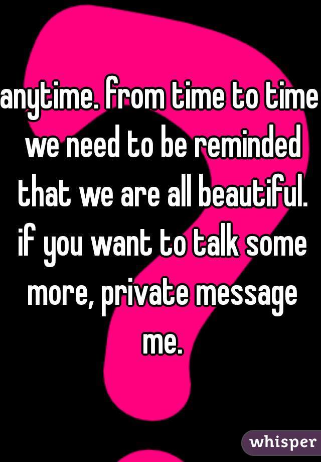 anytime. from time to time we need to be reminded that we are all beautiful. if you want to talk some more, private message me.