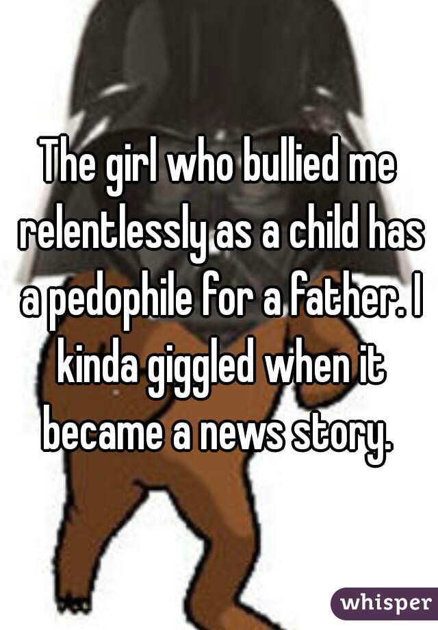 The girl who bullied me relentlessly as a child has a pedophile for a father. I kinda giggled when it became a news story. 