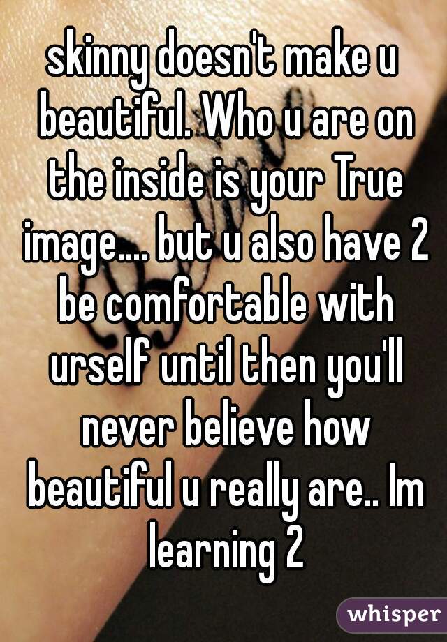skinny doesn't make u beautiful. Who u are on the inside is your True image.... but u also have 2 be comfortable with urself until then you'll never believe how beautiful u really are.. Im learning 2