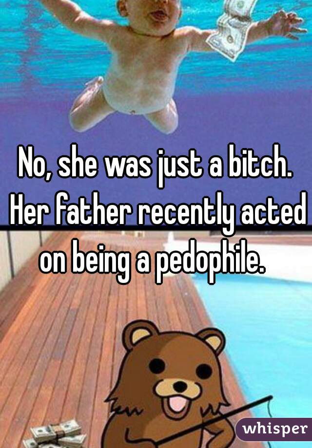No, she was just a bitch. Her father recently acted on being a pedophile.  