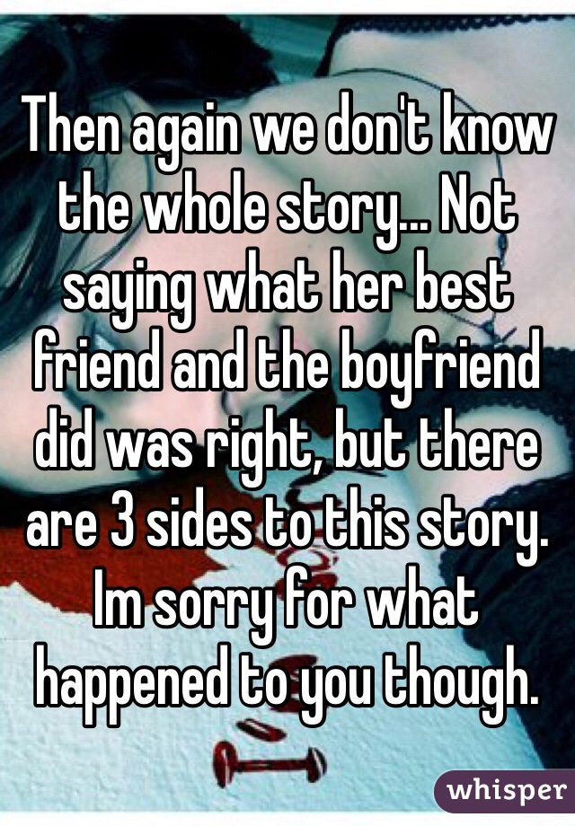Then again we don't know the whole story... Not saying what her best friend and the boyfriend did was right, but there are 3 sides to this story. Im sorry for what happened to you though.