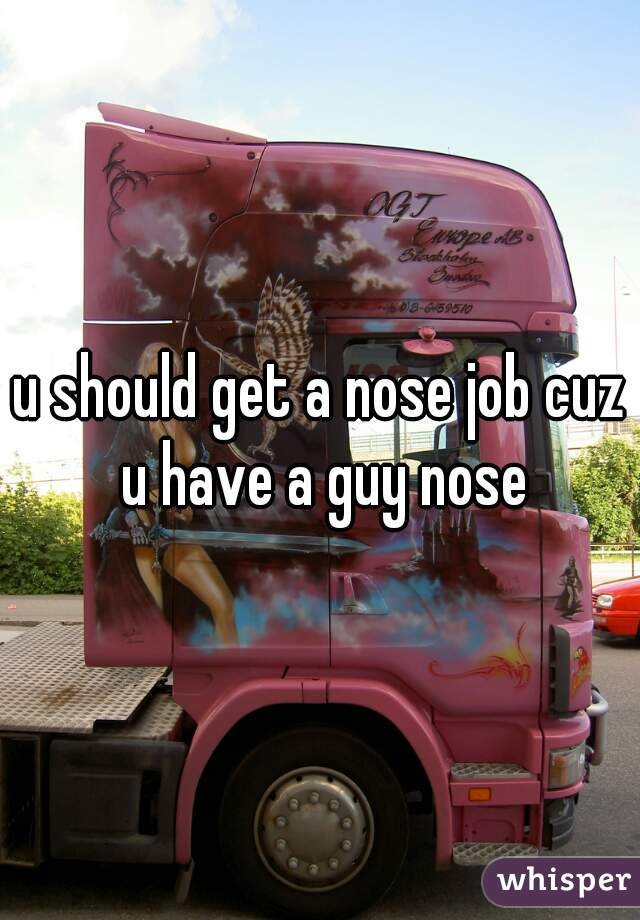 u should get a nose job cuz u have a guy nose