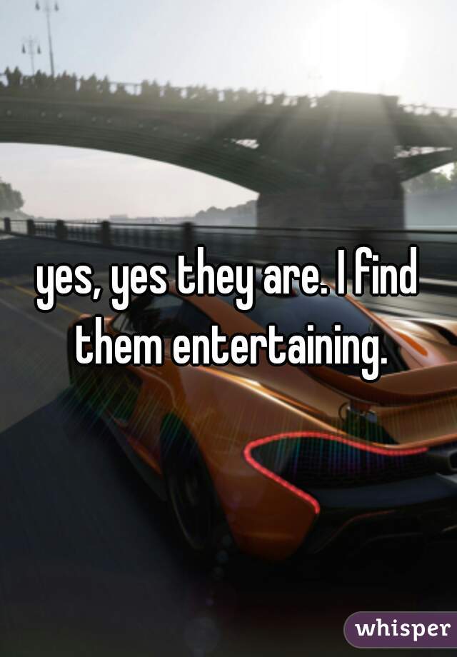 yes, yes they are. I find them entertaining.