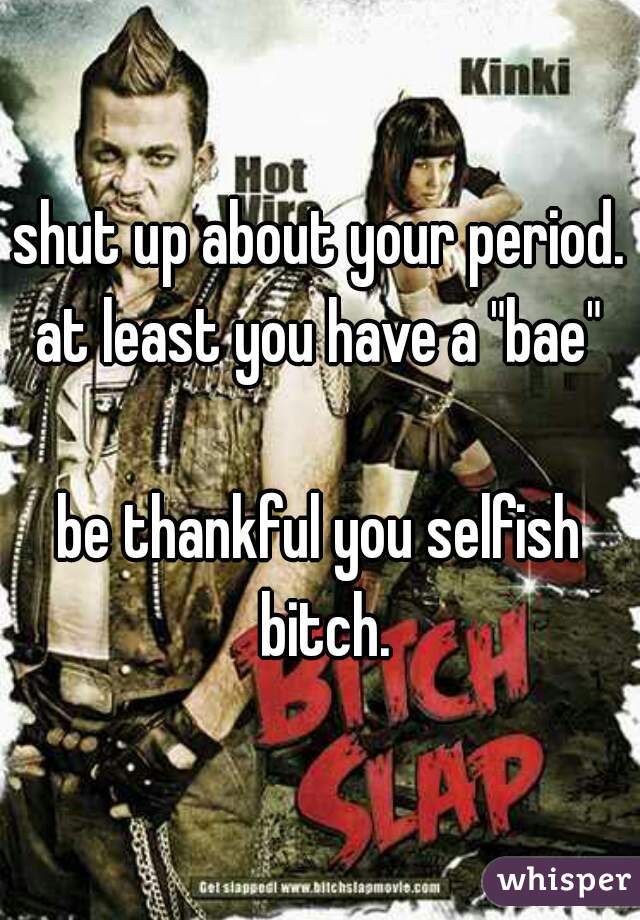 shut up about your period.
at least you have a "bae"

be thankful you selfish bitch.