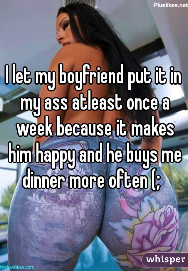 I let my boyfriend put it in my ass atleast once a week because it makes him happy and he buys me dinner more often (;  