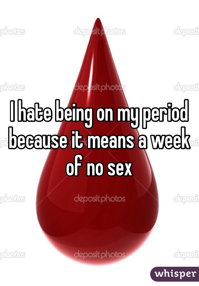I hate being on my period because it means a week of no sex