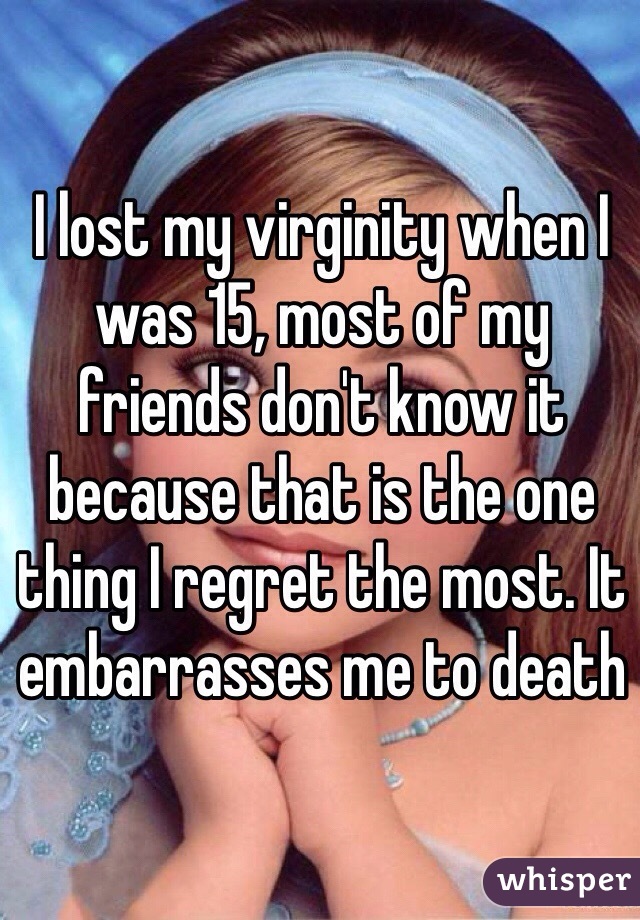 I lost my virginity when I was 15, most of my friends don't know it because that is the one thing I regret the most. It embarrasses me to death