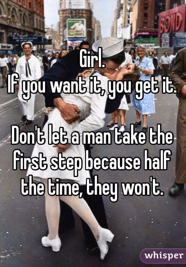 Girl.
If you want it, you get it.

Don't let a man take the first step because half the time, they won't.
