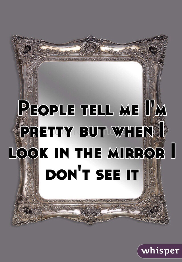 People tell me I'm pretty but when I look in the mirror I don't see it 