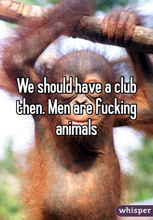 We should have a club then. Men are fucking animals