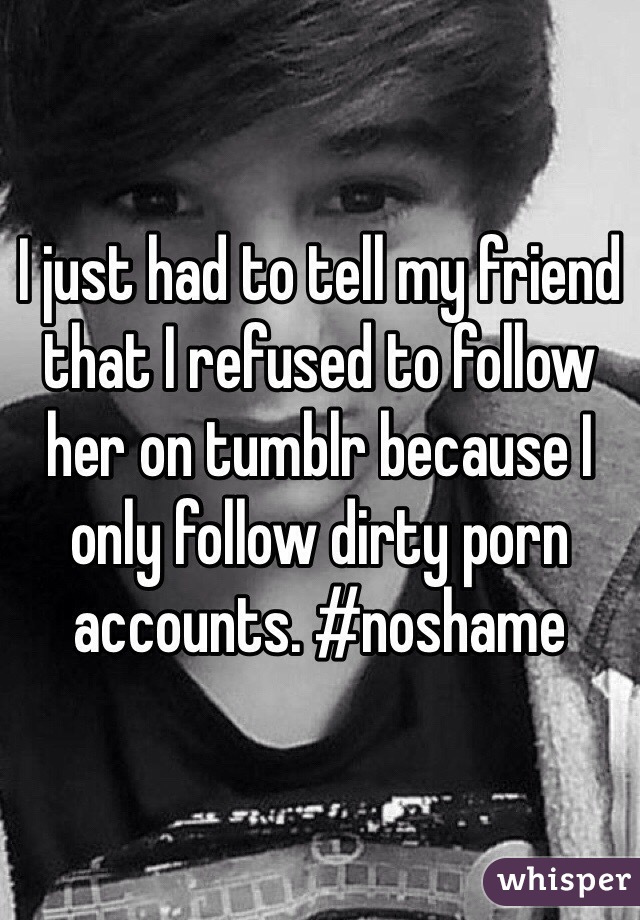 I just had to tell my friend that I refused to follow her on tumblr because I only follow dirty porn accounts. #noshame