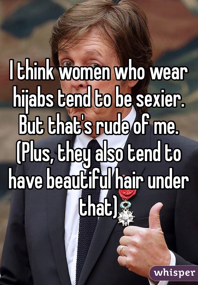 I think women who wear hijabs tend to be sexier. But that's rude of me. (Plus, they also tend to have beautiful hair under that)