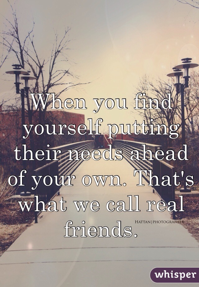 When you find yourself putting their needs ahead of your own. That's what we call real friends.
