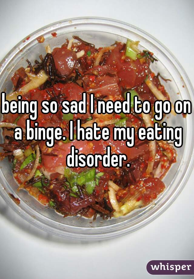 being so sad I need to go on a binge. I hate my eating disorder.