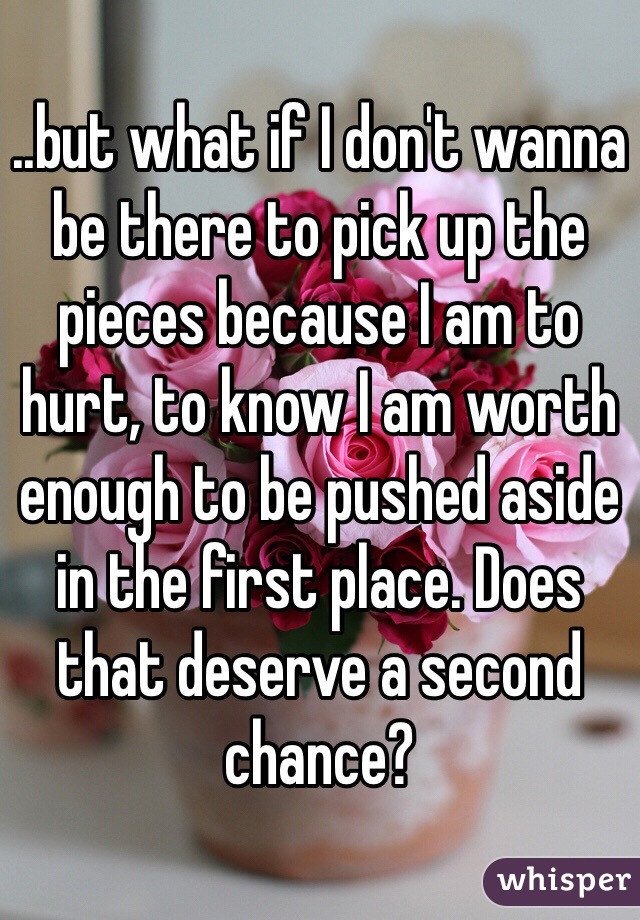 ..but what if I don't wanna be there to pick up the pieces because I am to hurt, to know I am worth enough to be pushed aside in the first place. Does that deserve a second chance?