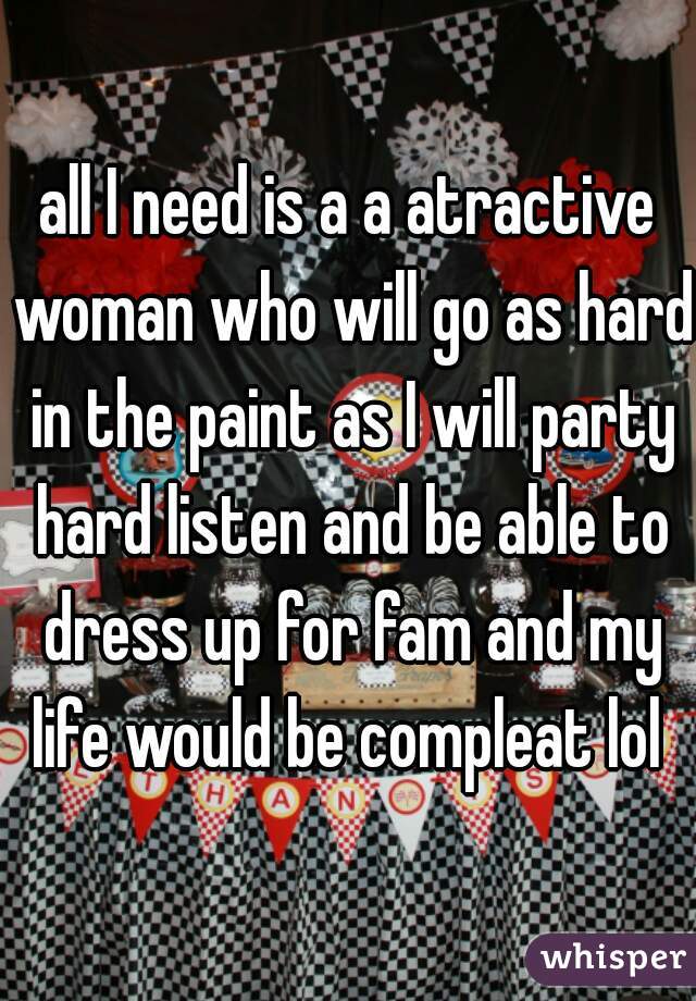 all I need is a a atractive woman who will go as hard in the paint as I will party hard listen and be able to dress up for fam and my life would be compleat lol 