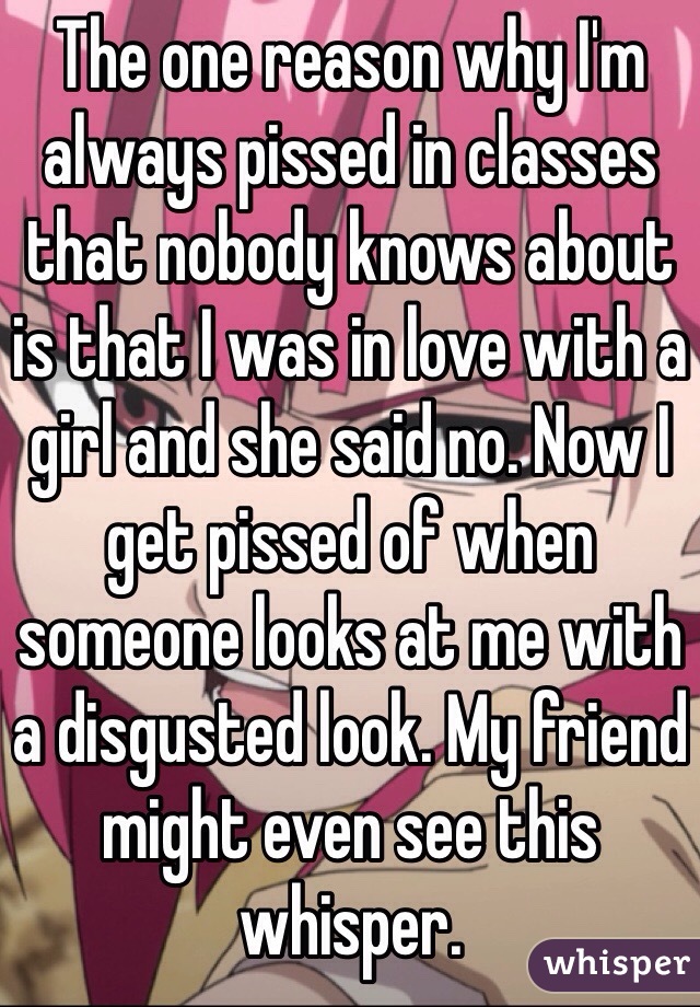 The one reason why I'm always pissed in classes that nobody knows about is that I was in love with a girl and she said no. Now I get pissed of when someone looks at me with a disgusted look. My friend might even see this whisper. 