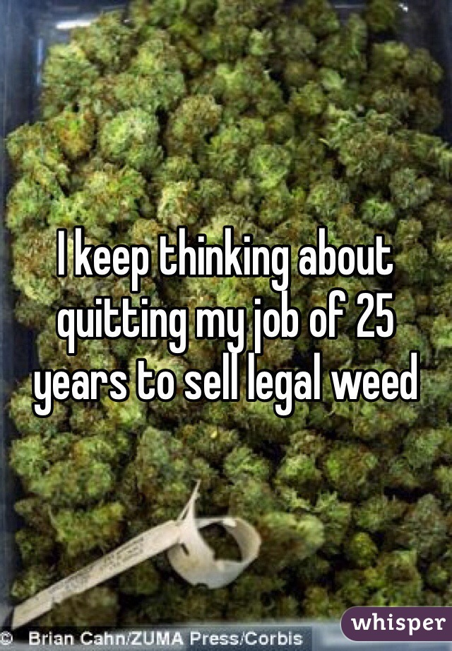 I keep thinking about quitting my job of 25 years to sell legal weed