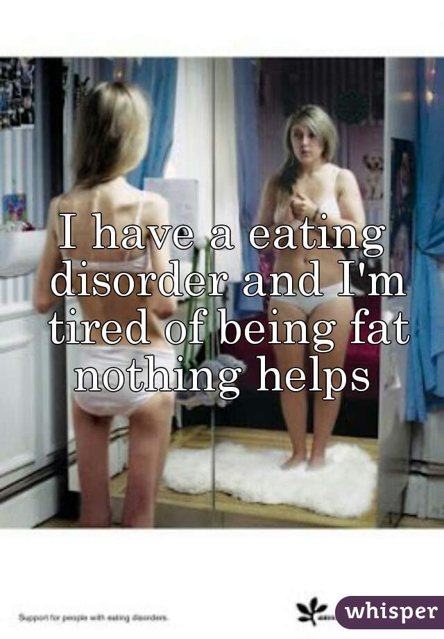 I have a eating disorder and I'm tired of being fat nothing helps 