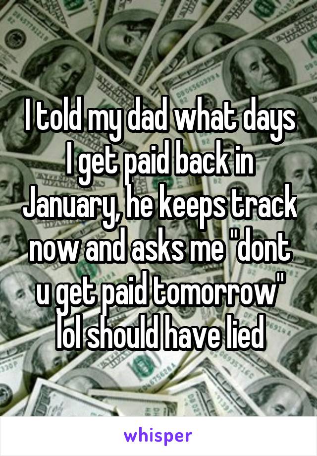 I told my dad what days I get paid back in January, he keeps track now and asks me "dont u get paid tomorrow" lol should have lied