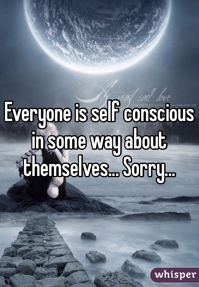 Everyone is self conscious in some way about themselves... Sorry...