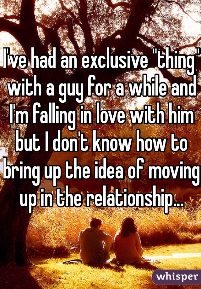 I've had an exclusive "thing" with a guy for a while and I'm falling in love with him but I don't know how to bring up the idea of moving up in the relationship... 
