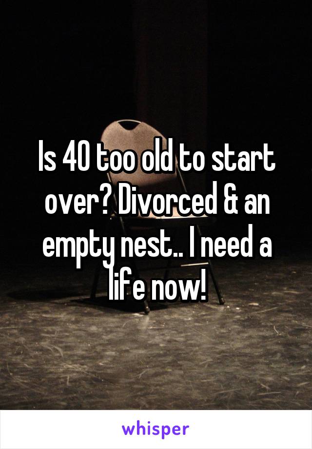 Is 40 too old to start over? Divorced & an empty nest.. I need a life now!