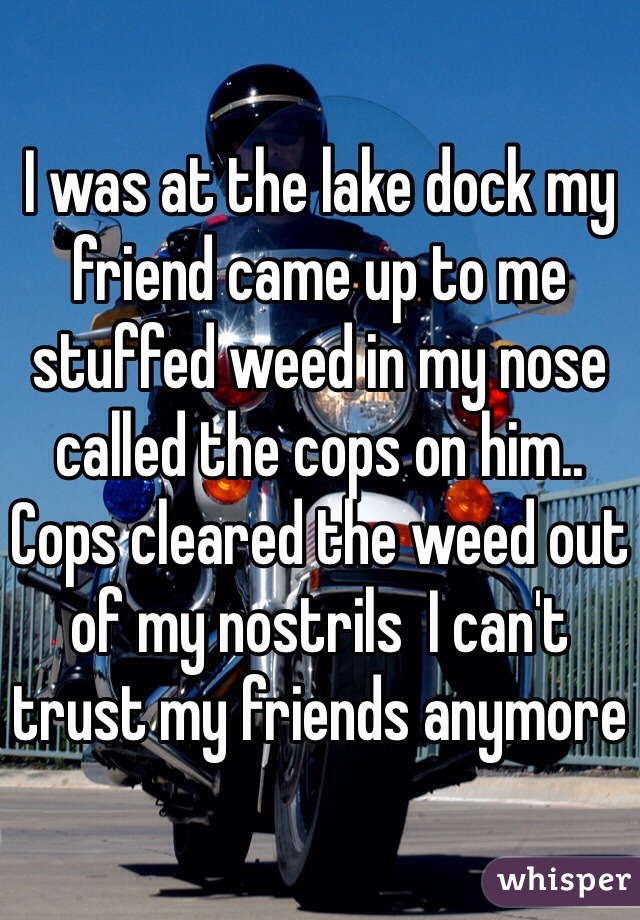 I was at the lake dock my friend came up to me stuffed weed in my nose called the cops on him.. Cops cleared the weed out of my nostrils  I can't trust my friends anymore