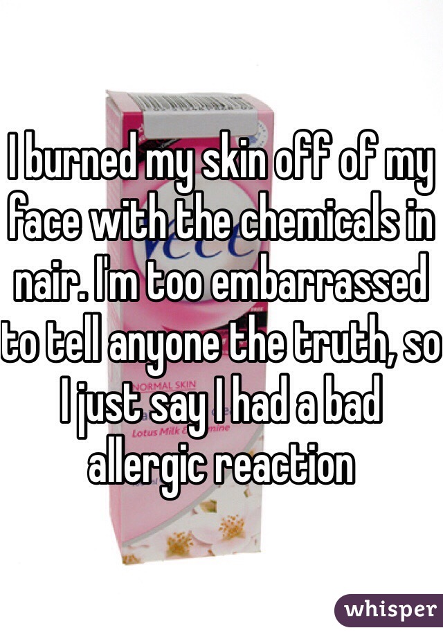 I burned my skin off of my face with the chemicals in nair. I'm too embarrassed to tell anyone the truth, so I just say I had a bad allergic reaction 