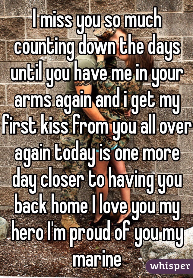 I miss you so much counting down the days until you have me in your arms again and i get my first kiss from you all over again today is one more day closer to having you back home I love you my hero I'm proud of you my marine