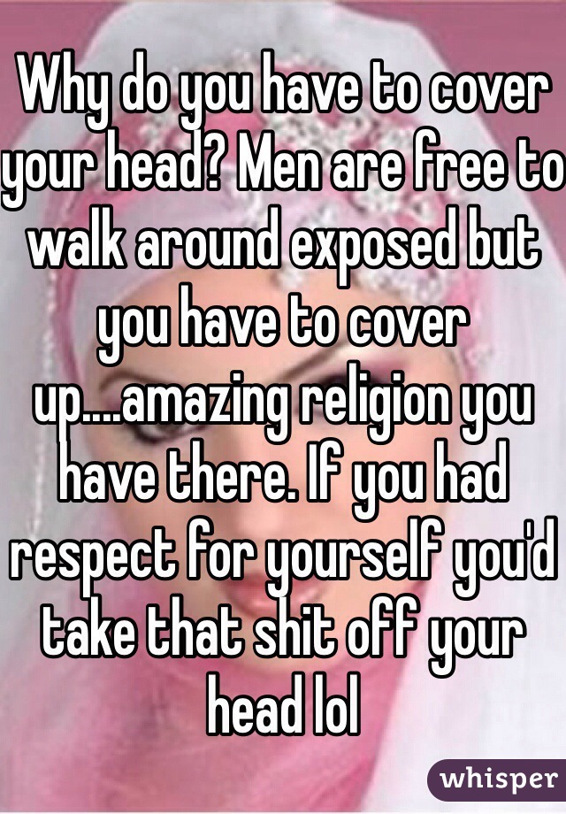 Why do you have to cover your head? Men are free to walk around exposed but you have to cover up....amazing religion you have there. If you had respect for yourself you'd take that shit off your head lol 