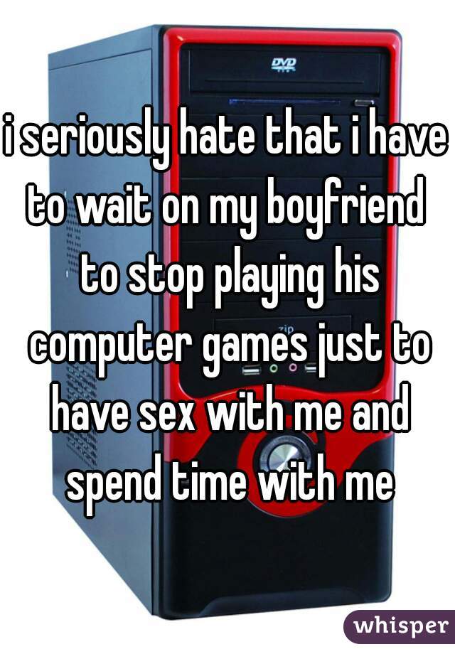 i seriously hate that i have to wait on my boyfriend  to stop playing his computer games just to have sex with me and spend time with me