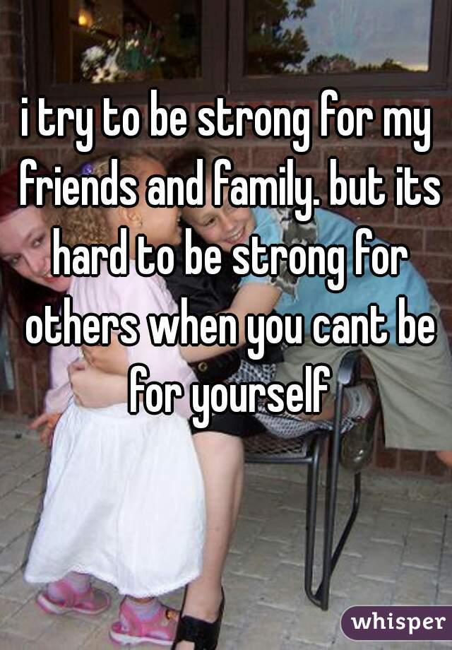 i try to be strong for my friends and family. but its hard to be strong for others when you cant be for yourself