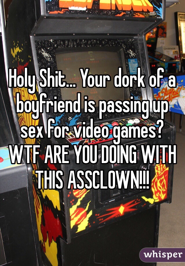 Holy Shit... Your dork of a boyfriend is passing up sex for video games? WTF ARE YOU DOING WITH THIS ASSCLOWN!!!