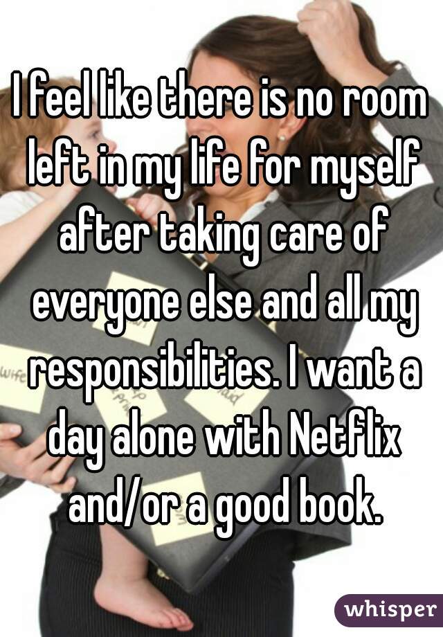 I feel like there is no room left in my life for myself after taking care of everyone else and all my responsibilities. I want a day alone with Netflix and/or a good book.