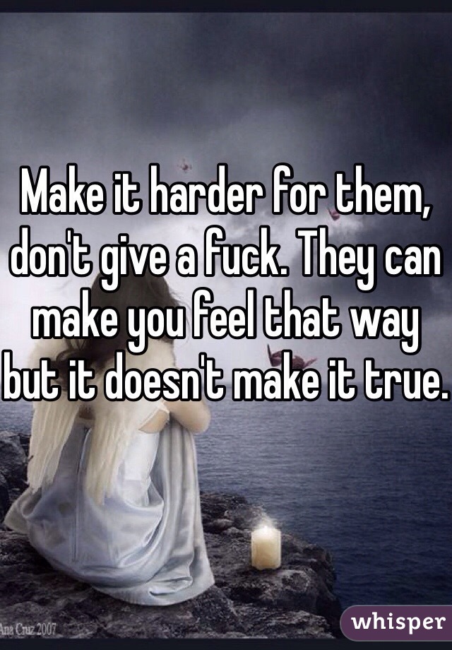Make it harder for them, don't give a fuck. They can make you feel that way but it doesn't make it true.