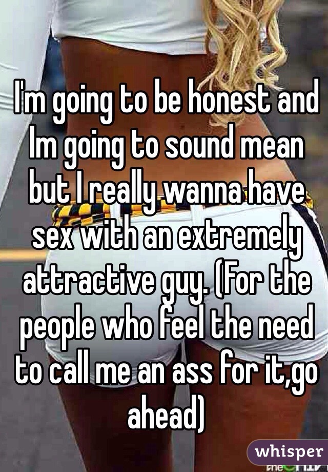 I'm going to be honest and Im going to sound mean but I really wanna have sex with an extremely attractive guy. (For the people who feel the need to call me an ass for it,go ahead)