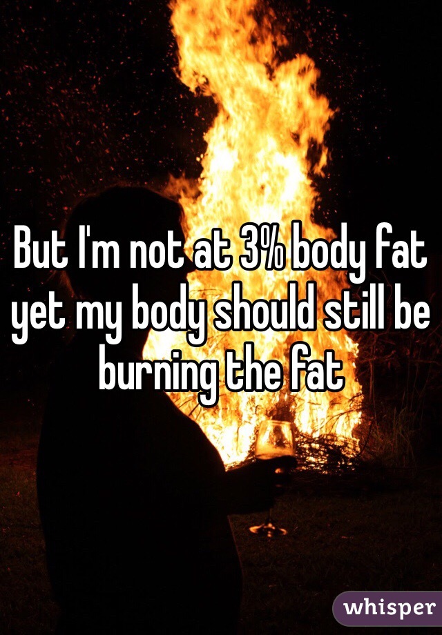 But I'm not at 3% body fat yet my body should still be burning the fat 