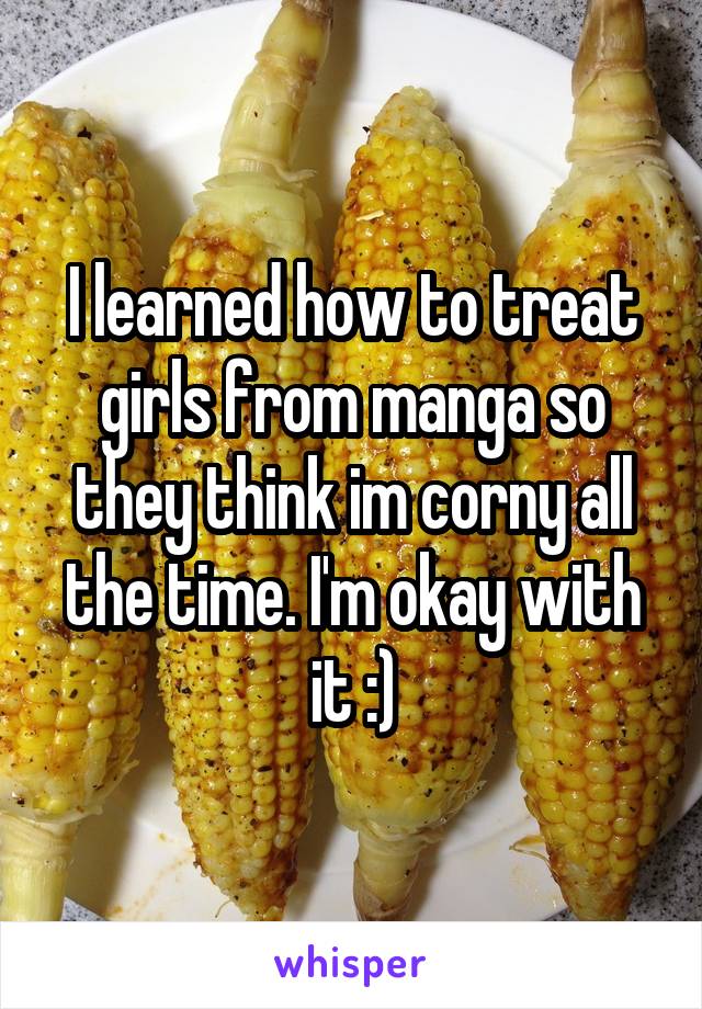 I learned how to treat girls from manga so they think im corny all the time. I'm okay with it :)