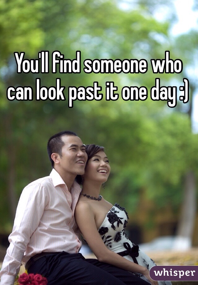 You'll find someone who can look past it one day :)