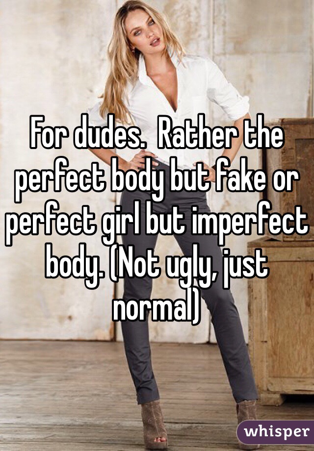 For dudes.  Rather the perfect body but fake or perfect girl but imperfect body. (Not ugly, just normal)